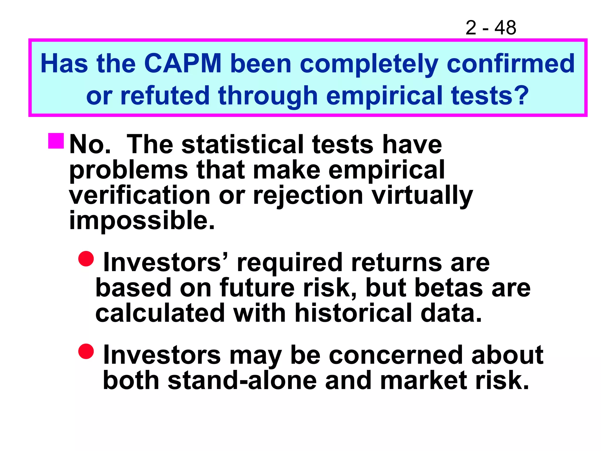 2 - 48
Has the CAPM been completely confirmed
or refuted through empirical tests?
No. The statistical tests have
problems that make empirical
verification or rejection virtually
impossible.
Investors’ required returns are
based on future risk, but betas are
calculated with historical data.
Investors may be concerned about
both stand-alone and market risk.
 