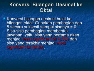 Konversi Bilangan Desimal keKonversi Bilangan Desimal ke
OktalOktal
 Konversi bilangan desimal bulat keKonversi bilangan desimal bulat ke
bilangan oktal: Gunakan pembagian dgnbilangan oktal: Gunakan pembagian dgn
8 secara suksesif sampai sisanya = 0.8 secara suksesif sampai sisanya = 0.
Sisa-sisa pembagian membentukSisa-sisa pembagian membentuk
jawaban, yaitu sisa yang pertama akanjawaban, yaitu sisa yang pertama akan
menjadimenjadi least significant bit (LSB)least significant bit (LSB) dandan
sisa yang terakhir menjadisisa yang terakhir menjadi mostmost
significant bit (MSB)significant bit (MSB)..
 