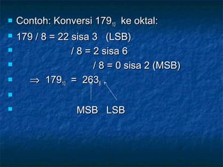  Contoh: Konversi 179Contoh: Konversi 1791010 ke oktal:ke oktal:
 179 / 8 = 22 sisa 3 (LSB)179 / 8 = 22 sisa 3 (LSB)
 / 8 = 2 sisa 6/ 8 = 2 sisa 6
 / 8 = 0 sisa 2 (MSB)/ 8 = 0 sisa 2 (MSB)
 ⇒⇒ 1791791010 = 263= 26388

 MSB LSBMSB LSB
 