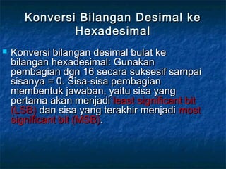Konversi Bilangan Desimal keKonversi Bilangan Desimal ke
HexadesimalHexadesimal
 Konversi bilangan desimal bulat keKonversi bilangan desimal bulat ke
bilangan hexadesimal: Gunakanbilangan hexadesimal: Gunakan
pembagian dgn 16 secara suksesif sampaipembagian dgn 16 secara suksesif sampai
sisanya = 0. Sisa-sisa pembagiansisanya = 0. Sisa-sisa pembagian
membentuk jawaban, yaitu sisa yangmembentuk jawaban, yaitu sisa yang
pertama akan menjadipertama akan menjadi least significant bitleast significant bit
(LSB)(LSB) dan sisa yang terakhir menjadidan sisa yang terakhir menjadi mostmost
significant bit (MSB)significant bit (MSB)..
 
