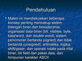 PendahuluanPendahuluan
 Materi ini mendiskusikan beberapaMateri ini mendiskusikan beberapa
konsep penting mencakup sistemkonsep penting mencakup sistem
bilangan biner dan hexadecimal,bilangan biner dan hexadecimal,
organisasi data biner (bit, nibbles, byte,organisasi data biner (bit, nibbles, byte,
kata/word, dan double word), sistemkata/word, dan double word), sistem
penomoran bertanda (signed) dan tidakpenomoran bertanda (signed) dan tidak
bertanda (unsigned), aritmatika, logika,bertanda (unsigned), aritmatika, logika,
shift/geser, dan operasi rotate pada nilaishift/geser, dan operasi rotate pada nilai
biner, bit field dan paket data, danbiner, bit field dan paket data, dan
himpunan karakter ASCIIhimpunan karakter ASCII
 