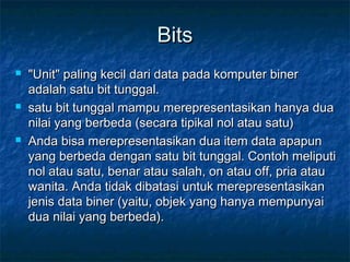 BitsBits
 "Unit" paling kecil dari data pada komputer biner"Unit" paling kecil dari data pada komputer biner
adalah satu bit tunggal.adalah satu bit tunggal.
 satu bit tunggal mampu merepresentasikan hanya duasatu bit tunggal mampu merepresentasikan hanya dua
nilai yang berbeda (secara tipikal nol atau satu)nilai yang berbeda (secara tipikal nol atau satu)
 Anda bisa merepresentasikan dua item data apapunAnda bisa merepresentasikan dua item data apapun
yang berbeda dengan satu bit tunggal. Contoh meliputiyang berbeda dengan satu bit tunggal. Contoh meliputi
nol atau satu, benar atau salah, on atau off, pria ataunol atau satu, benar atau salah, on atau off, pria atau
wanita. Anda tidak dibatasi untuk merepresentasikanwanita. Anda tidak dibatasi untuk merepresentasikan
jenis data biner (yaitu, objek yang hanya mempunyaijenis data biner (yaitu, objek yang hanya mempunyai
dua nilai yang berbeda).dua nilai yang berbeda).
 