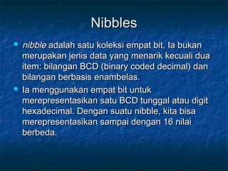 NibblesNibbles
 nibblenibble adalah satu koleksi empat bit. Ia bukanadalah satu koleksi empat bit. Ia bukan
merupakan jenis data yang menarik kecuali duamerupakan jenis data yang menarik kecuali dua
item: bilangan BCD (binary coded decimal) danitem: bilangan BCD (binary coded decimal) dan
bilangan berbasis enambelas.bilangan berbasis enambelas.
 Ia menggunakan empat bit untukIa menggunakan empat bit untuk
merepresentasikan satu BCD tunggal atau digitmerepresentasikan satu BCD tunggal atau digit
hexadecimal. Dengan suatu nibble, kita bisahexadecimal. Dengan suatu nibble, kita bisa
merepresentasikan sampai dengan 16 nilaimerepresentasikan sampai dengan 16 nilai
berbeda.berbeda.
 
