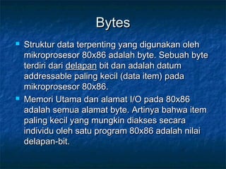 BytesBytes
 Struktur data terpenting yang digunakan olehStruktur data terpenting yang digunakan oleh
mikroprosesor 80x86 adalah byte. Sebuah bytemikroprosesor 80x86 adalah byte. Sebuah byte
terdiri dariterdiri dari delapandelapan bit dan adalah datumbit dan adalah datum
addressable paling kecil (data item) padaaddressable paling kecil (data item) pada
mikroprosesor 80x86.mikroprosesor 80x86.
 Memori Utama dan alamat I/O pada 80x86Memori Utama dan alamat I/O pada 80x86
adalah semua alamat byte. Artinya bahwa itemadalah semua alamat byte. Artinya bahwa item
paling kecil yang mungkin diakses secarapaling kecil yang mungkin diakses secara
individu oleh satu program 80x86 adalah nilaiindividu oleh satu program 80x86 adalah nilai
delapan-bit.delapan-bit.
 
