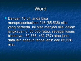 WordWord
 Dengan 16 bit, anda bisaDengan 16 bit, anda bisa
merepresentasikan 216 (65,536) nilaimerepresentasikan 216 (65,536) nilai
yang berbeda. Ini bisa menjadi nilai dalamyang berbeda. Ini bisa menjadi nilai dalam
jangkauan 0..65,535 (atau, sebagai kasusjangkauan 0..65,535 (atau, sebagai kasus
biasanya, -32,768..+32,767) atau jenisbiasanya, -32,768..+32,767) atau jenis
data lain apapun tanpa lebih dari 65,536data lain apapun tanpa lebih dari 65,536
nilai.nilai.
 