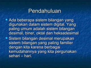 PendahuluanPendahuluan
 Ada beberapa sistem bilangan yangAda beberapa sistem bilangan yang
digunakan dalam sistem digital. Yangdigunakan dalam sistem digital. Yang
paling umum adalah sistem bilanganpaling umum adalah sistem bilangan
desimal, biner, oktal dan heksadesimaldesimal, biner, oktal dan heksadesimal
 Sistem bilangan desimal merupakanSistem bilangan desimal merupakan
sistem bilangan yang paling familiersistem bilangan yang paling familier
dengan kita karena berbagaidengan kita karena berbagai
kemudahannya yang kita pergunakankemudahannya yang kita pergunakan
sehari – hari.sehari – hari.
 
