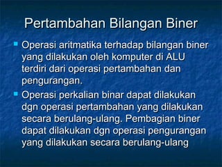 Pertambahan Bilangan BinerPertambahan Bilangan Biner
 Operasi aritmatika terhadap bilangan binerOperasi aritmatika terhadap bilangan biner
yang dilakukan oleh komputer di ALUyang dilakukan oleh komputer di ALU
terdiri dari operasi pertambahan danterdiri dari operasi pertambahan dan
pengurangan.pengurangan.
 Operasi perkalian binar dapat dilakukanOperasi perkalian binar dapat dilakukan
dgn operasi pertambahan yang dilakukandgn operasi pertambahan yang dilakukan
secara berulang-ulang. Pembagian binersecara berulang-ulang. Pembagian biner
dapat dilakukan dgn operasi pengurangandapat dilakukan dgn operasi pengurangan
yang dilakukan secara berulang-ulangyang dilakukan secara berulang-ulang
 