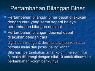 Pertambahan Bilangan BinerPertambahan Bilangan Biner
 Pertambahan bilangan biner dapat dilakukanPertambahan bilangan biner dapat dilakukan
dengan cara yang sama seperti halnyadengan cara yang sama seperti halnya
pertambahan bilangan desimal.pertambahan bilangan desimal.
 Pertambahan bilangan desimal dapatPertambahan bilangan desimal dapat
dilakukan dengan caradilakukan dengan cara
- digit2 dari bilangan2 desimal ditambahkan satudigit2 dari bilangan2 desimal ditambahkan satu
persatu mulai dari posisi paling kananpersatu mulai dari posisi paling kanan
- Bila hasil pertambahan antar kolom melebih nilaiBila hasil pertambahan antar kolom melebih nilai
9, maka dikurangi dengan nilai 10 untuk dibawa ke9, maka dikurangi dengan nilai 10 untuk dibawa ke
pertambahan kolom berikutnyapertambahan kolom berikutnya
 