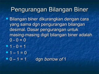 Pengurangan Bilangan BinerPengurangan Bilangan Biner
 Bilangan biner dikurangkan dengan caraBilangan biner dikurangkan dengan cara
yang sama dgn pengurangan bilanganyang sama dgn pengurangan bilangan
desimal. Dasar pengurangan untukdesimal. Dasar pengurangan untuk
masing-masing digit bilangan biner adalahmasing-masing digit bilangan biner adalah
0 - 0 = 00 - 0 = 0
 1 - 0 = 11 - 0 = 1
 1 – 1 = 01 – 1 = 0
 0 – 1 = 10 – 1 = 1 dgndgn borrow ofborrow of 11
 