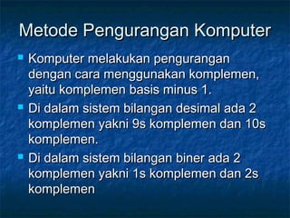 Metode Pengurangan KomputerMetode Pengurangan Komputer
 Komputer melakukan penguranganKomputer melakukan pengurangan
dengan cara menggunakan komplemen,dengan cara menggunakan komplemen,
yaitu komplemen basis minus 1.yaitu komplemen basis minus 1.
 Di dalam sistem bilangan desimal ada 2Di dalam sistem bilangan desimal ada 2
komplemen yakni 9s komplemen dan 10skomplemen yakni 9s komplemen dan 10s
komplemen.komplemen.
 Di dalam sistem bilangan biner ada 2Di dalam sistem bilangan biner ada 2
komplemen yakni 1s komplemen dan 2skomplemen yakni 1s komplemen dan 2s
komplemenkomplemen
 