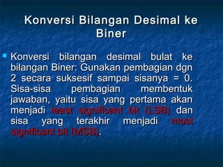 Konversi Bilangan Desimal keKonversi Bilangan Desimal ke
BinerBiner
 Konversi bilangan desimal bulat keKonversi bilangan desimal bulat ke
bilangan Biner: Gunakan pembagian dgnbilangan Biner: Gunakan pembagian dgn
2 secara suksesif sampai sisanya = 0.2 secara suksesif sampai sisanya = 0.
Sisa-sisa pembagian membentukSisa-sisa pembagian membentuk
jawaban, yaitu sisa yang pertama akanjawaban, yaitu sisa yang pertama akan
menjadimenjadi least significant bit (LSB)least significant bit (LSB) dandan
sisa yang terakhir menjadisisa yang terakhir menjadi mostmost
significant bit (MSB)significant bit (MSB)..
 