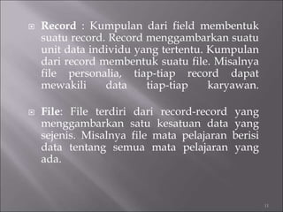  Record : Kumpulan dari field membentuk
suatu record. Record menggambarkan suatu
unit data individu yang tertentu. Kumpulan
dari record membentuk suatu file. Misalnya
file personalia, tiap-tiap record dapat
mewakili data tiap-tiap karyawan.
 File: File terdiri dari record-record yang
menggambarkan satu kesatuan data yang
sejenis. Misalnya file mata pelajaran berisi
data tentang semua mata pelajaran yang
ada.
11
 