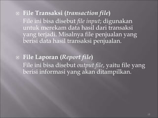  File Transaksi (transaction file)
File ini bisa disebut file input; digunakan
untuk merekam data hasil dari transaksi
yang terjadi. Misalnya file penjualan yang
berisi data hasil transaksi penjualan.
 File Laporan (Report file)
File ini bisa disebut output file, yaitu file yang
berisi informasi yang akan ditampilkan.
15
 