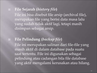  File Sejarah (history file)
File ini bisa disebut file arsip (archival file),
merupakan file yang berisi data masa lalu
yang sudah tidak aktif lagi, tetapi masih
disimpan sebagai arsip.
 File Pelindung (backup file)
File ini merupakan salinan dari file-file yang
masih aktif di dalam database pada suatu
saat tertentu. File ini digunakan sebagai
pelindung atau cadangan bila file database
yang aktif mengalami kerusakan atau hilang.
16
 