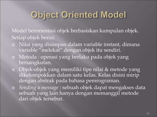 Model berorientasi objek berbasiskan kumpulan objek.
Setiap objek berisi:
 Nilai yang disimpan dalam variable instant, dimana
variable “melekat” dengan objek itu sendiri.
 Metoda : operasi yang berlaku pada objek yang
bersangkutan.
 Objek-objek yang memiliki tipe nilai & metode yang
dikelompokkan dalam satu kelas. Kelas disini mirip
dengan abstrak pada bahasa pemrograman.
 Sending a message : sebuah objek dapat mengakses data
sebuah yang lain hanya dengan memanggil metode
dari objek tersebut.
20
 