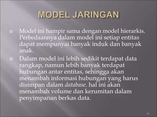  Model ini hampir sama dengan model hierarkis.
Perbedaannya dalam model ini setiap entitas
dapat mempunyai banyak induk dan banyak
anak.
 Dalam model ini lebih sedikit terdapat data
rangkap, namun lebih banyak terdapat
hubungan antar entitas, sehingga akan
menambah informasi hubungan yang harus
disimpan dalam database. hal ini akan
menambah volume dan kerumitan dalam
penyimpanan berkas data.
26
 