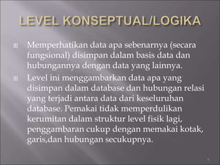  Memperhatikan data apa sebenarnya (secara
fungsional) disimpan dalam basis data dan
hubungannya dengan data yang lainnya.
 Level ini menggambarkan data apa yang
disimpan dalam database dan hubungan relasi
yang terjadi antara data dari keseluruhan
database. Pemakai tidak memperdulikan
kerumitan dalam struktur level fisik lagi,
penggambaran cukup dengan memakai kotak,
garis,dan hubungan secukupnya.
7
 
