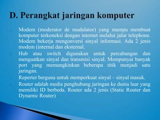 1.   Modem (moderator de mudulator) yang mampu membuat
     komputer terkoneksi dengan internet melalui jalur telephone.
     Modem bekerja mengonversi sinyal informasi. Ada 2 jenis
     modem (internal dan eksternal.
2.   Hub atau switch digunakan untuk percabangan dan
     menguatkan sinyal dan transmisi sinyal. Mempunyai banyak
     port yang memungkinkan beberapa titik menjadi satu
     jaringan.
3.   Reperter berguna untuk memperkuat sinyal – sinyal masuk.
4.   Router adalah media penghubung jaringan ke dunia luar yang
     memiliki ID berbeda. Router ada 2 jenis (Static Router dan
     Dynamic Router)
 