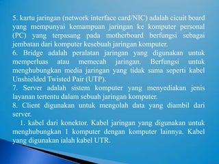 5. kartu jaringan (network interface card/NIC) adalah cicuit board
yang mempunyai kemampuan jaringan ke komputer personal
(PC) yang terpasang pada motherboard berfungsi sebagai
jembatan dari komputer kesebuah jaringan komputer.
6. Bridge adalah peralatan jaringan yang digunakan untuk
memperluas atau memecah jaringan. Berfungsi untuk
menghubungkan media jaringan yang tidak sama seperti kabel
Unshielded Twisted Pair (UTP).
7. Server adalah sistem komputer yang menyediakan jenis
layanan tertentu dalam sebuah jaringan komputer.
8. Client digunakan untuk mengolah data yang diambil dari
server.
   1. kabel dari konektor. Kabel jaringan yang digunakan untuk
menghubungkan 1 komputer dengan komputer lainnya. Kabel
yang digunakan ialah kabel UTR.
 