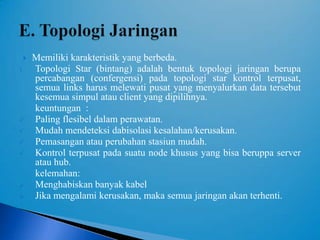    Memiliki karakteristik yang berbeda.
1.   Topologi Star (bintang) adalah bentuk topologi jaringan berupa
     percabangan (confergensi) pada topologi star kontrol terpusat,
     semua links harus melewati pusat yang menyalurkan data tersebut
     kesemua simpul atau client yang dipilihnya.
     keuntungan :
    Paling flesibel dalam perawatan.
    Mudah mendeteksi dabisolasi kesalahan/kerusakan.
    Pemasangan atau perubahan stasiun mudah.
    Kontrol terpusat pada suatu node khusus yang bisa beruppa server
     atau hub.
     kelemahan:
    Menghabiskan banyak kabel
    Jika mengalami kerusakan, maka semua jaringan akan terhenti.
 