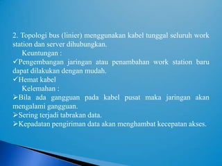 2. Topologi bus (linier) menggunakan kabel tunggal seluruh work
station dan server dihubungkan.
   Keuntungan :
Pengembangan jaringan atau penambahan work station baru
dapat dilakukan dengan mudah.
Hemat kabel
   Kelemahan :
Bila ada gangguan pada kabel pusat maka jaringan akan
mengalami gangguan.
Sering terjadi tabrakan data.
Kepadatan pengiriman data akan menghambat kecepatan akses.
 