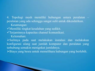 4. Topologi mesh memiliki hubungan antara peralatan –
peralatan yang ada sehingga sangat sulit untuk dikendalikan.
   Keuntungan:
Memiliki tingkat kesalahan yang sedikit.
Terjaminnya kapasitas channel komunikasi.
   Kelemahan:
Sulitnya pada saat melakukan instalasi dan melakukan
konfigurasi ulang saat jumlah komputer dan peralatan yang
terhubung semakin menignkat jumlahnya.
Biaya yang besra untuk memelihara hubungan yang berlebih.
 