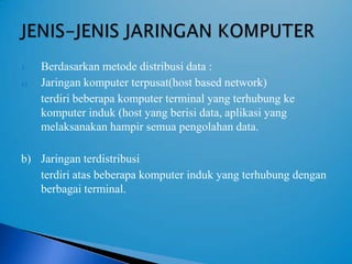 1.   Berdasarkan metode distribusi data :
a)   Jaringan komputer terpusat(host based network)
     terdiri beberapa komputer terminal yang terhubung ke
     komputer induk (host yang berisi data, aplikasi yang
     melaksanakan hampir semua pengolahan data.

b) Jaringan terdistribusi
   terdiri atas beberapa komputer induk yang terhubung dengan
   berbagai terminal.
 
