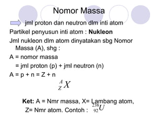 Nomor Massa
jml proton dan neutron dlm inti atom
Partikel penyusun inti atom : Nukleon
Jml nukleon dlm atom dinyatakan sbg Nomor
Massa (A), shg :
A = nomor massa
= jml proton (p) + jml neutron (n)
A = p + n = Z + n
Ket: A = Nmr massa, X= Lambang atom,
Z= Nmr atom. Contoh : U238
92
XA
Z
 