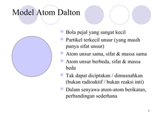 2
Model Atom Dalton
Bola pejal yang sangat kecil
Partikel terkecil unsur (yang masih
punya sifat unsur)
Atom unsur sama, sifat & massa sama
Atom unsur berbeda, sifat & massa
beda
Tak dapat diciptakan / dimusnahkan
(bukan radioaktif / bukan reaksi inti)
Dalam senyawa atom-atom berikatan,
perbandingan sederhana
 