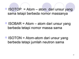 ISOTOP = Atom – atom dari unsur yang
sama tetapi berbeda nomor massanya
ISOBAR = Atom – atom dari unsur yang
berbeda tetapi nomor massa sama
ISOTON = Atom-atom dari unsur yang
berbeda tetapi jumlah neutron sama
21
 