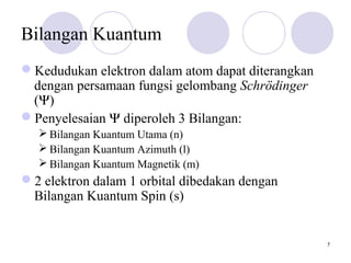 7
Bilangan Kuantum
Kedudukan elektron dalam atom dapat diterangkan
dengan persamaan fungsi gelombang Schrödinger
(Ψ)
Penyelesaian Ψ diperoleh 3 Bilangan:
 Bilangan Kuantum Utama (n)
 Bilangan Kuantum Azimuth (l)
 Bilangan Kuantum Magnetik (m)
2 elektron dalam 1 orbital dibedakan dengan
Bilangan Kuantum Spin (s)
 