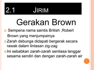 z

2.1

JIRIM

Gerakan Brown
Sempena nama saintis British ,Robert
Brown yang menjumpainya
 Zarah debunga didapati bergerak secara
rawak dalam lintasan zig-zag
 Ini sebabkan zarah-zarah sentiasa langgar
sesama sendiri dan dengan zarah-zarah air


 