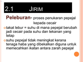 z

2.1

JIRIM

Peleburan- proses penukaran pepejal
kepada cecair
 takat lebur = suhu di mana pepejal berubah
jadi cecair pada suhu dan tekanan yang
tetap
 suhu pepejal tidak meningkat kerana
tenaga haba yang dibekalkan diguna untuk
memecahkan ikatan antara zarah pepejal

 