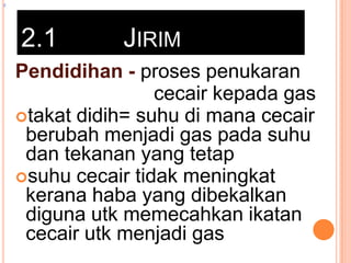 z

2.1

JIRIM

Pendidihan - proses penukaran
cecair kepada gas
takat didih= suhu di mana cecair
berubah menjadi gas pada suhu
dan tekanan yang tetap
suhu cecair tidak meningkat
kerana haba yang dibekalkan
diguna utk memecahkan ikatan
cecair utk menjadi gas

 