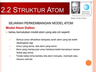 2.2 STRUKTUR ATOM
SEJARAH PERKEMBANGAN MODEL ATOM
Model Atom Dalton


beliau kemukakan model atom yang ada ciri seperti:







Semua unsur dihasilkan daripada zarah atom yang tak boleh
dibahagikan lagi
Unsur yang sama, ada atom yang sama
Atom yang mempunyai unsur berbeza boleh bercampur secara
fizikal atau kimia
Tindak balas kimia berlaku bila atom menyatu, memisah atau
disusun semula

 