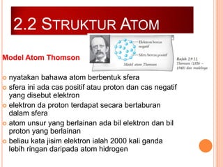 2.2 STRUKTUR ATOM
Model Atom Thomson
nyatakan bahawa atom berbentuk sfera
 sfera ini ada cas positif atau proton dan cas negatif
yang disebut elektron
 elektron da proton terdapat secara bertaburan
dalam sfera
 atom unsur yang berlainan ada bil elektron dan bil
proton yang berlainan
 beliau kata jisim elektron ialah 2000 kali ganda
lebih ringan daripada atom hidrogen


 