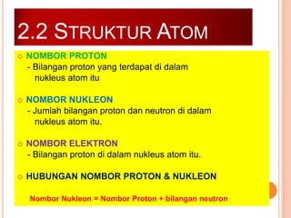 2.2 STRUKTUR ATOM


NOMBOR PROTON
- Bilangan proton yang terdapat di dalam
nukleus atom itu



NOMBOR NUKLEON
- Jumlah bilangan proton dan neutron di dalam
nukleus atom itu.



NOMBOR ELEKTRON
- Bilangan proton di dalam nukleus atom itu.



HUBUNGAN NOMBOR PROTON & NUKLEON
Nombor Nukleon = Nombor Proton + bilangan neutron

 