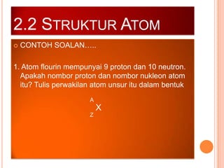2.2 STRUKTUR ATOM


CONTOH SOALAN…..

1. Atom flourin mempunyai 9 proton dan 10 neutron.
Apakah nombor proton dan nombor nukleon atom
itu? Tulis perwakilan atom unsur itu dalam bentuk
A

X
Z

 
