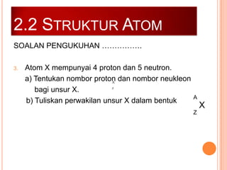 2.2 STRUKTUR ATOM
SOALAN PENGUKUHAN …………….
3.

Atom X mempunyai 4 proton dan 5 neutron.
a) Tentukan nombor proton dan nombor neukleon
A
z
bagi unsur X.
b) Tuliskan perwakilan unsur X dalam bentuk

A

X
Z

 