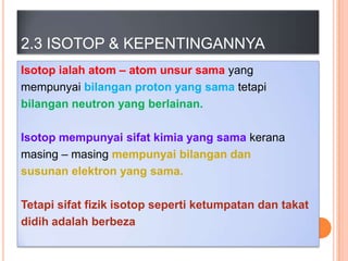 2.3 ISOTOP & KEPENTINGANNYA
Isotop ialah atom – atom unsur sama yang
mempunyai bilangan proton yang sama tetapi
bilangan neutron yang berlainan.
Isotop mempunyai sifat kimia yang sama kerana
masing – masing mempunyai bilangan dan
susunan elektron yang sama.

Tetapi sifat fizik isotop seperti ketumpatan dan takat
didih adalah berbeza

 