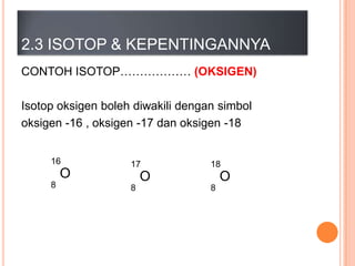 2.3 ISOTOP & KEPENTINGANNYA
CONTOH ISOTOP……………… (OKSIGEN)
Isotop oksigen boleh diwakili dengan simbol
oksigen -16 , oksigen -17 dan oksigen -18
16

O
8

17

18

O
8

O
8

 