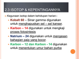 2.3 ISOTOP & KEPENTINGANNYA


Kegunaan isotop dalam kehidupan harian:-

Kobalt 60 – Sinar gamma digunakan
untuk menghapuskan sel – sel kanser.
 Karbon – 14 digunakan untuk mengkaji
proses fotosintesis
 Natrium – 24 digunakan untuk mengesan
bahagian paip yang bocor.
 Karbon – 12 dan Karbon - 14 digunakan
untuk menentukan umur bahan purba


 