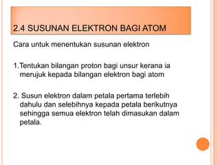 2.4 SUSUNAN ELEKTRON BAGI ATOM
Cara untuk menentukan susunan elektron
1.Tentukan bilangan proton bagi unsur kerana ia
merujuk kepada bilangan elektron bagi atom

2. Susun elektron dalam petala pertama terlebih
dahulu dan selebihnya kepada petala berikutnya
sehingga semua elektron telah dimasukan dalam
petala.

 