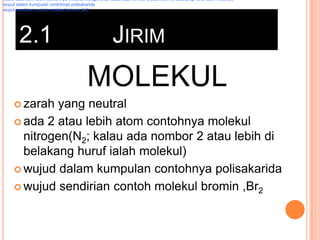 ada 2 atau lebih atom contohnya molekul nitrogen(N2; kalau ada nombor 2 atau lebih di belakang huruf ialah molekul)
wujud dalam kumpulan contohnya polisakarida
wujud sendirian contoh molekul bromin ,Br2

2.1

JIRIM

MOLEKUL
 zarah

yang neutral
 ada 2 atau lebih atom contohnya molekul
nitrogen(N2; kalau ada nombor 2 atau lebih di
belakang huruf ialah molekul)
 wujud dalam kumpulan contohnya polisakarida
 wujud sendirian contoh molekul bromin ,Br2

 