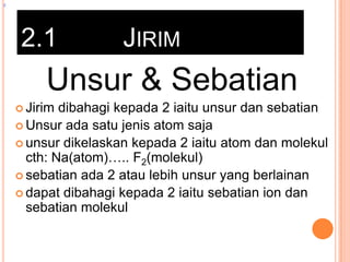 z

2.1

JIRIM

Unsur & Sebatian
 Jirim

dibahagi kepada 2 iaitu unsur dan sebatian
 Unsur ada satu jenis atom saja
 unsur dikelaskan kepada 2 iaitu atom dan molekul
cth: Na(atom)….. F2(molekul)
 sebatian ada 2 atau lebih unsur yang berlainan
 dapat dibahagi kepada 2 iaitu sebatian ion dan
sebatian molekul

 