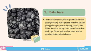 Sumber: flickr.com
1. Batu bara
 Terbentuk melalui proses pembatubaraan
(coalification). Pada proses tersebut terjadi
penggabungan proses biologi, kimia, dan
fisika. Kualitas setiap batu bara ditentukan
oleh tiga faktor, yaitu suhu, lama waktu
pembentukan, dan tekanan.
 