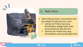 1. Batu bara
 Dalam bidang industri, pemanfaatan batu
bara dibagi menjadi dua jenis, yaitu:
 Coking coal  Batu bara yang
dimanfaatkan sebagai bahan baku
proses peleburan baja dan besi.
 Thermal coal  Batu bara yang
dimanfaatkan untuk pembangkit listrik.
Sumber: pixabay.com
 