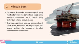  Campuran kompleks senyawa organik yang
mudah terbakar dan berasal dari jasad renik,
sisa-sisa tumbuhan, serta hewan yang
tertimbun selama berjuta tahun.
 Sisa-sisa organisme tersebut mengendap di
dasar Bumi, kemudian tertutupi lumpur, lalu
seiring waktu, sisa organisme tersebut
berubah menjadi sedimen.
2. Minyak Bumi
 