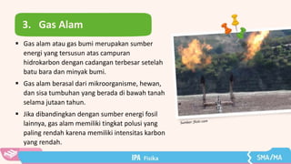 3. Gas Alam
 Gas alam atau gas bumi merupakan sumber
energi yang tersusun atas campuran
hidrokarbon dengan cadangan terbesar setelah
batu bara dan minyak bumi.
 Gas alam berasal dari mikroorganisme, hewan,
dan sisa tumbuhan yang berada di bawah tanah
selama jutaan tahun.
 Jika dibandingkan dengan sumber energi fosil
lainnya, gas alam memiliki tingkat polusi yang
paling rendah karena memiliki intensitas karbon
yang rendah.
 