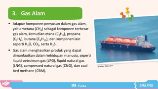 3. Gas Alam
 Adapun komponen penyusun dalam gas alam,
yaitu metana (CH4) sebagai komponen terbesar
gas alam, kemudian etana (C2H6), propana
(C3H8), butana (C4H10), dan komponen lain
seperti H2O, CO2, serta H2S.
 Gas alam menghasilkan produk yang dapat
dimanfaatkan dalam kehidupan manusia, seperti
liquid petroleum gas (LPG), liquid natural gas
(LNG), compressed natural gas (CNG), dan coal
bed methane (CBM).
 